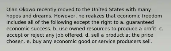 Olan Okowo recently moved to the United States with many hopes and dreams. However, he realizes that economic freedom includes all of the following except the right to a. guaranteed economic success. b. use owned resources to produce a profit. c. accept or reject any job offered. d. sell a product at the price chosen. e. buy any economic good or service producers sell.