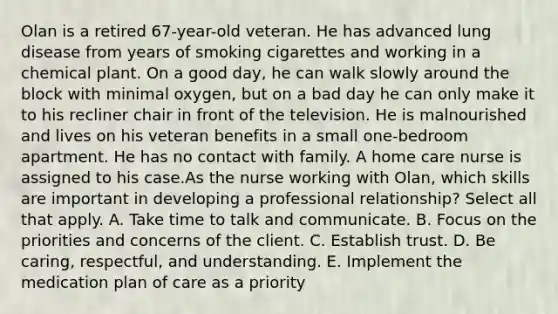 Olan is a retired 67-year-old veteran. He has advanced lung disease from years of smoking cigarettes and working in a chemical plant. On a good day, he can walk slowly around the block with minimal oxygen, but on a bad day he can only make it to his recliner chair in front of the television. He is malnourished and lives on his veteran benefits in a small one-bedroom apartment. He has no contact with family. A home care nurse is assigned to his case.As the nurse working with Olan, which skills are important in developing a professional relationship? Select all that apply. A. Take time to talk and communicate. B. Focus on the priorities and concerns of the client. C. Establish trust. D. Be caring, respectful, and understanding. E. Implement the medication plan of care as a priority