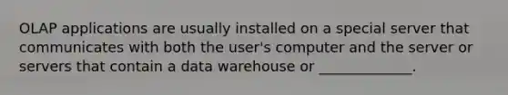 OLAP applications are usually installed on a special server that communicates with both the user's computer and the server or servers that contain a data warehouse or _____________.