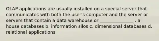 OLAP applications are usually installed on a special server that communicates with both the user's computer and the server or servers that contain a data warehouse or _______________ . a. house databases b. information silos c. dimensional databases d. relational applications