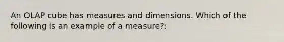 An OLAP cube has measures and dimensions. Which of the following is an example of a measure?: