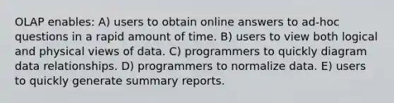 OLAP enables: A) users to obtain online answers to ad-hoc questions in a rapid amount of time. B) users to view both logical and physical views of data. C) programmers to quickly diagram data relationships. D) programmers to normalize data. E) users to quickly generate summary reports.