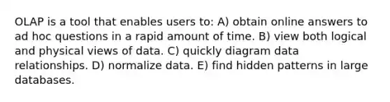 OLAP is a tool that enables users to: A) obtain online answers to ad hoc questions in a rapid amount of time. B) view both logical and physical views of data. C) quickly diagram data relationships. D) normalize data. E) find hidden patterns in large databases.