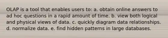 OLAP is a tool that enables users to: a. obtain online answers to ad hoc questions in a rapid amount of time. b. view both logical and physical views of data. c. quickly diagram data relationships. d. normalize data. e. find hidden patterns in large databases.