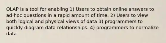 OLAP is a tool for enabling 1) Users to obtain online answers to ad-hoc questions in a rapid amount of time. 2) Users to view both logical and physical views of data 3) programmers to quickly diagram data relationships. 4) programmers to normalize data