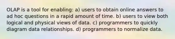 OLAP is a tool for enabling: a) users to obtain online answers to ad hoc questions in a rapid amount of time. b) users to view both logical and physical views of data. c) programmers to quickly diagram data relationships. d) programmers to normalize data.