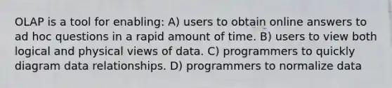 OLAP is a tool for enabling: A) users to obtain online answers to ad hoc questions in a rapid amount of time. B) users to view both logical and physical views of data. C) programmers to quickly diagram data relationships. D) programmers to normalize data