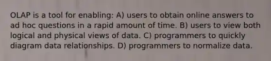 OLAP is a tool for enabling: A) users to obtain online answers to ad hoc questions in a rapid amount of time. B) users to view both logical and physical views of data. C) programmers to quickly diagram data relationships. D) programmers to normalize data.