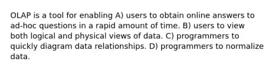 OLAP is a tool for enabling A) users to obtain online answers to ad-hoc questions in a rapid amount of time. B) users to view both logical and physical views of data. C) programmers to quickly diagram data relationships. D) programmers to normalize data.