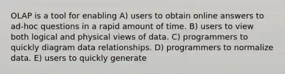 OLAP is a tool for enabling A) users to obtain online answers to ad-hoc questions in a rapid amount of time. B) users to view both logical and physical views of data. C) programmers to quickly diagram data relationships. D) programmers to normalize data. E) users to quickly generate