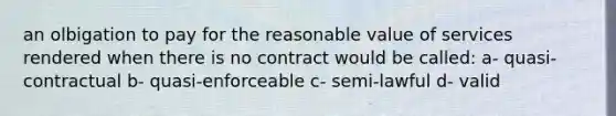 an olbigation to pay for the reasonable value of services rendered when there is no contract would be called: a- quasi- contractual b- quasi-enforceable c- semi-lawful d- valid