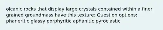 olcanic rocks that display large crystals contained within a finer grained groundmass have this texture: Question options: phaneritic glassy porphyritic aphanitic pyroclastic