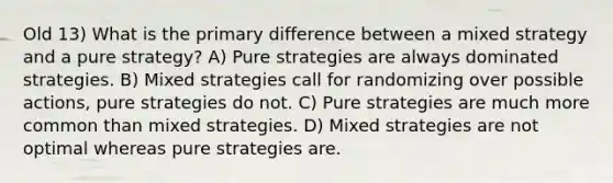 Old 13) What is the primary difference between a mixed strategy and a pure strategy? A) Pure strategies are always dominated strategies. B) Mixed strategies call for randomizing over possible actions, pure strategies do not. C) Pure strategies are much more common than mixed strategies. D) Mixed strategies are not optimal whereas pure strategies are.