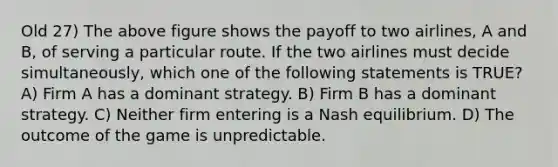 Old 27) The above figure shows the payoff to two airlines, A and B, of serving a particular route. If the two airlines must decide simultaneously, which one of the following statements is TRUE? A) Firm A has a dominant strategy. B) Firm B has a dominant strategy. C) Neither firm entering is a Nash equilibrium. D) The outcome of the game is unpredictable.