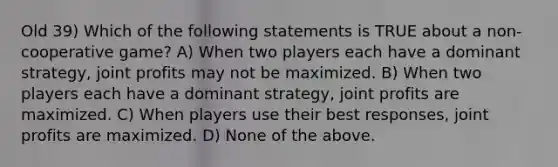 Old 39) Which of the following statements is TRUE about a non-cooperative game? A) When two players each have a dominant strategy, joint profits may not be maximized. B) When two players each have a dominant strategy, joint profits are maximized. C) When players use their best responses, joint profits are maximized. D) None of the above.