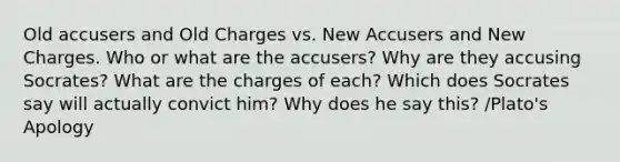 Old accusers and Old Charges vs. New Accusers and New Charges. Who or what are the accusers? Why are they accusing Socrates? What are the charges of each? Which does Socrates say will actually convict him? Why does he say this? /Plato's Apology