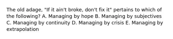 The old​ adage, "If it​ ain't broke,​ don't fix​ it" pertains to which of the​ following? A. Managing by hope B. Managing by subjectives C. Managing by continuity D. Managing by crisis E. Managing by extrapolation