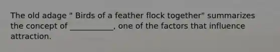 The old adage " Birds of a feather flock together" summarizes the concept of ___________, one of the factors that influence attraction.