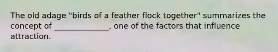 The old adage "birds of a feather flock together" summarizes the concept of ______________, one of the factors that influence attraction.