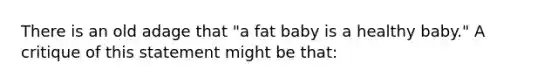 There is an old adage that "a fat baby is a healthy baby." A critique of this statement might be that: