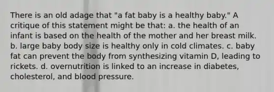 There is an old adage that "a fat baby is a healthy baby." A critique of this statement might be that: a. the health of an infant is based on the health of the mother and her breast milk. b. large baby body size is healthy only in cold climates. c. baby fat can prevent the body from synthesizing vitamin D, leading to rickets. d. overnutrition is linked to an increase in diabetes, cholesterol, and blood pressure.