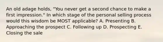 An old adage​ holds, "You never get a second chance to make a first​ impression." In which stage of the personal selling process would this wisdom be MOST​ applicable? A. Presenting B. Approaching the prospect C. Following up D. Prospecting E. Closing the sale