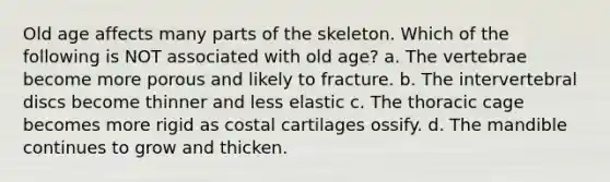 Old age affects many parts of the skeleton. Which of the following is NOT associated with old age? a. The vertebrae become more porous and likely to fracture. b. The intervertebral discs become thinner and less elastic c. The thoracic cage becomes more rigid as costal cartilages ossify. d. The mandible continues to grow and thicken.