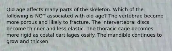 Old age affects many parts of the skeleton. Which of the following is NOT associated with old age? The vertebrae become more porous and likely to fracture. The intervertebral discs become thinner and less elastic. The thoracic cage becomes more rigid as costal cartilages ossify. The mandible continues to grow and thicken.