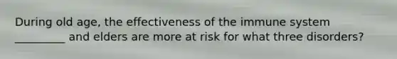 During old age, the effectiveness of the immune system _________ and elders are more at risk for what three disorders?