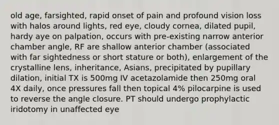 old age, farsighted, rapid onset of pain and profound vision loss with halos around lights, red eye, cloudy cornea, dilated pupil, hardy aye on palpation, occurs with pre-existing narrow anterior chamber angle, RF are shallow anterior chamber (associated with far sightedness or short stature or both), enlargement of the crystalline lens, inheritance, Asians, precipitated by pupillary dilation, initial TX is 500mg IV acetazolamide then 250mg oral 4X daily, once pressures fall then topical 4% pilocarpine is used to reverse the angle closure. PT should undergo prophylactic iridotomy in unaffected eye