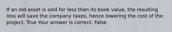 If an old asset is sold for less than its book​ value, the resulting loss will save the company​ taxes, hence lowering the cost of the project. True Your answer is correct. False