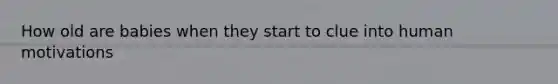 How old are babies when they start to clue into human motivations