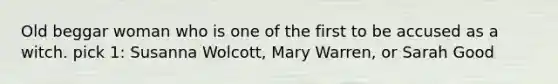 Old beggar woman who is one of the first to be accused as a witch. pick 1: Susanna Wolcott, Mary Warren, or Sarah Good