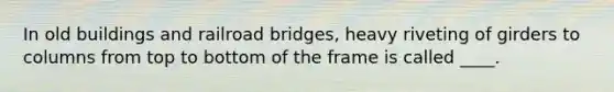 In old buildings and railroad bridges, heavy riveting of girders to columns from top to bottom of the frame is called ____.