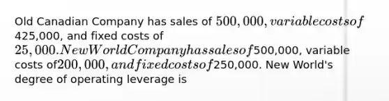 Old Canadian Company has sales of 500,000, variable costs of425,000, and fixed costs of 25,000. New World Company has sales of500,000, variable costs of200,000, and fixed costs of250,000. New World's degree of operating leverage is