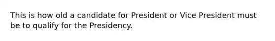 This is how old a candidate for President or Vice President must be to qualify for the Presidency.