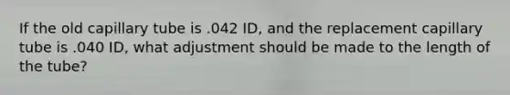 If the old capillary tube is .042 ID, and the replacement capillary tube is .040 ID, what adjustment should be made to the length of the tube?