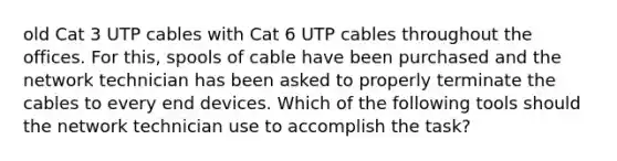 old Cat 3 UTP cables with Cat 6 UTP cables throughout the offices. For this, spools of cable have been purchased and the network technician has been asked to properly terminate the cables to every end devices. Which of the following tools should the network technician use to accomplish the task?