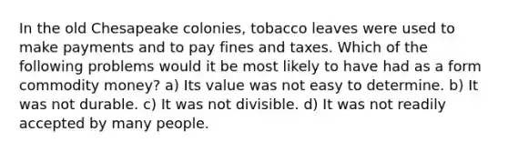 In the old Chesapeake colonies, tobacco leaves were used to make payments and to pay fines and taxes. Which of the following problems would it be most likely to have had as a form commodity money? a) Its value was not easy to determine. b) It was not durable. c) It was not divisible. d) It was not readily accepted by many people.