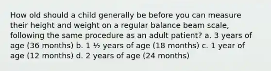 How old should a child generally be before you can measure their height and weight on a regular balance beam scale, following the same procedure as an adult patient? a. 3 years of age (36 months) b. 1 ½ years of age (18 months) c. 1 year of age (12 months) d. 2 years of age (24 months)