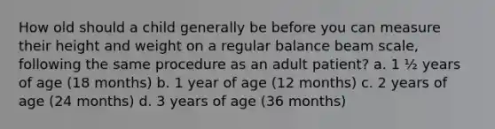 How old should a child generally be before you can measure their height and weight on a regular balance beam scale, following the same procedure as an adult patient? a. 1 ½ years of age (18 months) b. 1 year of age (12 months) c. 2 years of age (24 months) d. 3 years of age (36 months)