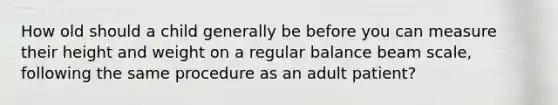 How old should a child generally be before you can measure their height and weight on a regular balance beam scale, following the same procedure as an adult patient?