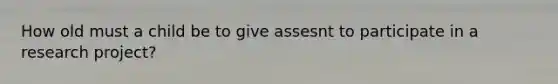 How old must a child be to give assesnt to participate in a research project?