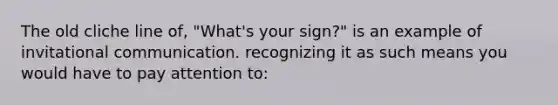 The old cliche line of, "What's your sign?" is an example of invitational communication. recognizing it as such means you would have to pay attention to: