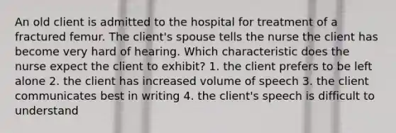 An old client is admitted to the hospital for treatment of a fractured femur. The client's spouse tells the nurse the client has become very hard of hearing. Which characteristic does the nurse expect the client to exhibit? 1. the client prefers to be left alone 2. the client has increased volume of speech 3. the client communicates best in writing 4. the client's speech is difficult to understand