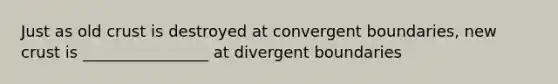 Just as old crust is destroyed at convergent boundaries, new crust is ________________ at divergent boundaries