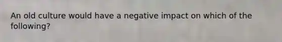 An old culture would have a negative impact on which of the following?