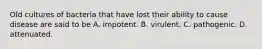 Old cultures of bacteria that have lost their ability to cause disease are said to be A. impotent. B. virulent. C. pathogenic. D. attenuated.