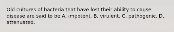 Old cultures of bacteria that have lost their ability to cause disease are said to be A. impotent. B. virulent. C. pathogenic. D. attenuated.