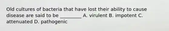 Old cultures of bacteria that have lost their ability to cause disease are said to be _________ A. virulent B. impotent C. attenuated D. pathogenic